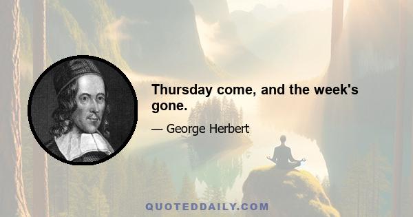 Thursday come, and the week's gone.