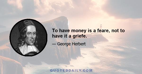 To have money is a feare, not to have it a griefe.