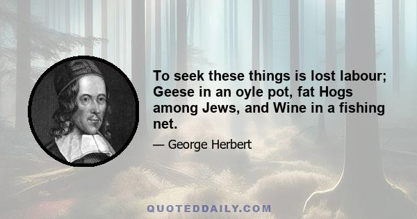 To seek these things is lost labour; Geese in an oyle pot, fat Hogs among Jews, and Wine in a fishing net.