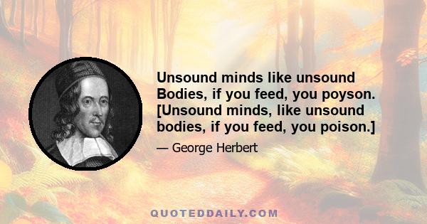 Unsound minds like unsound Bodies, if you feed, you poyson. [Unsound minds, like unsound bodies, if you feed, you poison.]