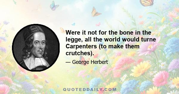 Were it not for the bone in the legge, all the world would turne Carpenters (to make them crutches).