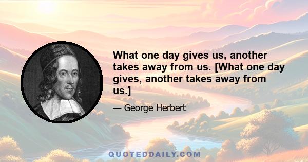 What one day gives us, another takes away from us. [What one day gives, another takes away from us.]