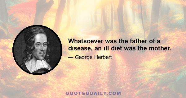 Whatsoever was the father of a disease, an ill diet was the mother.