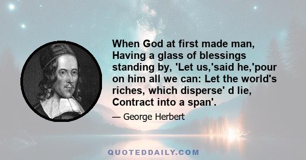 When God at first made man, Having a glass of blessings standing by, 'Let us,'said he,'pour on him all we can: Let the world's riches, which disperse' d lie, Contract into a span'.