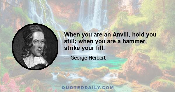 When you are an Anvill, hold you still; when you are a hammer, strike your fill.