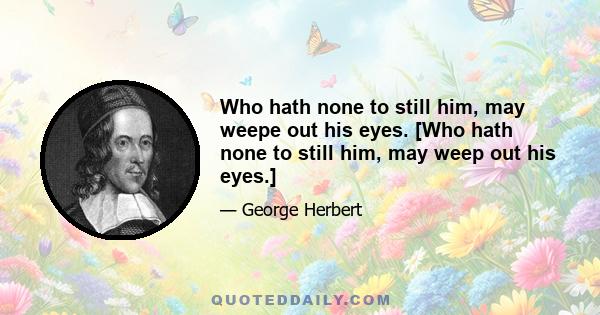 Who hath none to still him, may weepe out his eyes. [Who hath none to still him, may weep out his eyes.]