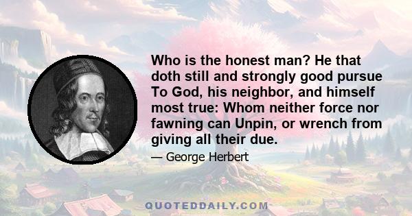 Who is the honest man? He that doth still and strongly good pursue To God, his neighbor, and himself most true: Whom neither force nor fawning can Unpin, or wrench from giving all their due.