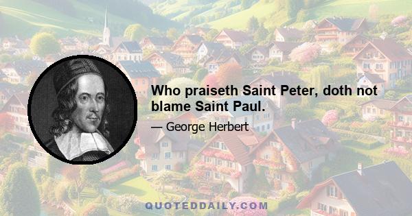 Who praiseth Saint Peter, doth not blame Saint Paul.