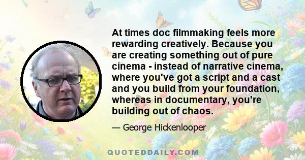 At times doc filmmaking feels more rewarding creatively. Because you are creating something out of pure cinema - instead of narrative cinema, where you've got a script and a cast and you build from your foundation,