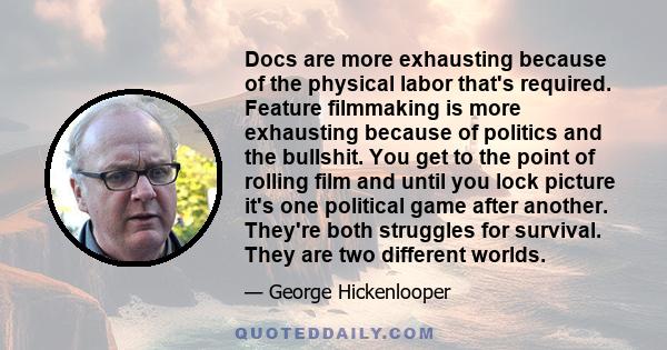 Docs are more exhausting because of the physical labor that's required. Feature filmmaking is more exhausting because of politics and the bullshit. You get to the point of rolling film and until you lock picture it's