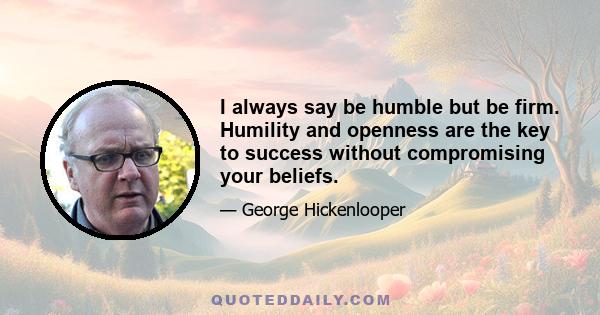 I always say be humble but be firm. Humility and openness are the key to success without compromising your beliefs.