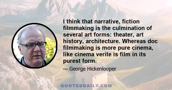 I think that narrative, fiction filmmaking is the culmination of several art forms: theater, art history, architecture. Whereas doc filmmaking is more pure cinema, like cinema verite is film in its purest form.