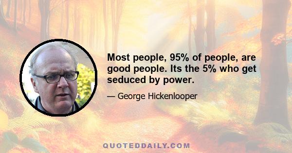 Most people, 95% of people, are good people. Its the 5% who get seduced by power.