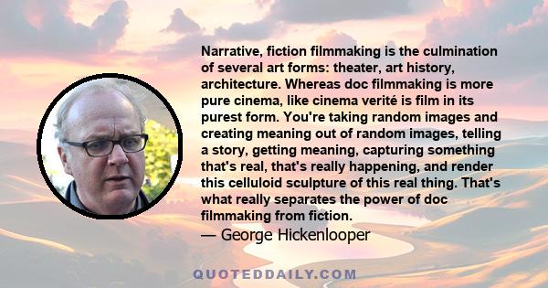 Narrative, fiction filmmaking is the culmination of several art forms: theater, art history, architecture. Whereas doc filmmaking is more pure cinema, like cinema verité is film in its purest form. You're taking random