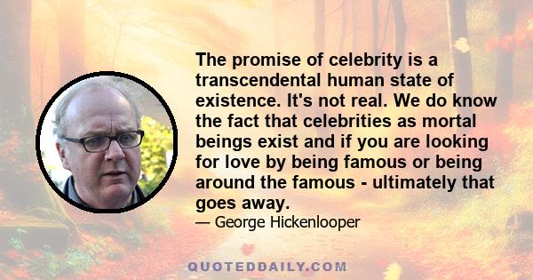 The promise of celebrity is a transcendental human state of existence. It's not real. We do know the fact that celebrities as mortal beings exist and if you are looking for love by being famous or being around the