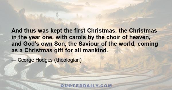 And thus was kept the first Christmas, the Christmas in the year one, with carols by the choir of heaven, and God's own Son, the Saviour of the world, coming as a Christmas gift for all mankind.