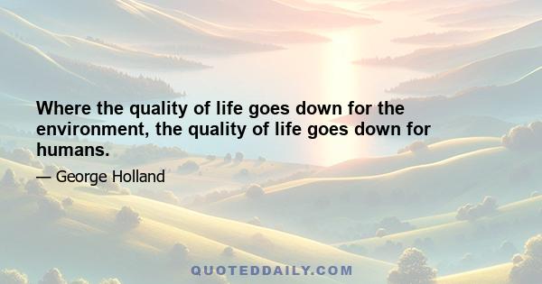 Where the quality of life goes down for the environment, the quality of life goes down for humans.