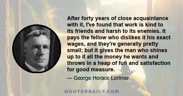 After forty years of close acquaintance with it, I've found that work is kind to its friends and harsh to its enemies. It pays the fellow who dislikes it his exact wages, and they're generally pretty small; but it gives 