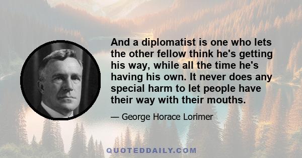 And a diplomatist is one who lets the other fellow think he's getting his way, while all the time he's having his own. It never does any special harm to let people have their way with their mouths.