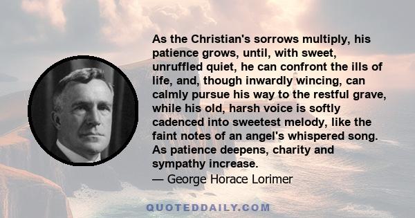 As the Christian's sorrows multiply, his patience grows, until, with sweet, unruffled quiet, he can confront the ills of life, and, though inwardly wincing, can calmly pursue his way to the restful grave, while his old, 