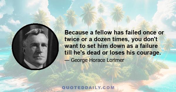 Because a fellow has failed once or twice or a dozen times, you don't want to set him down as a failure till he's dead or loses his courage.