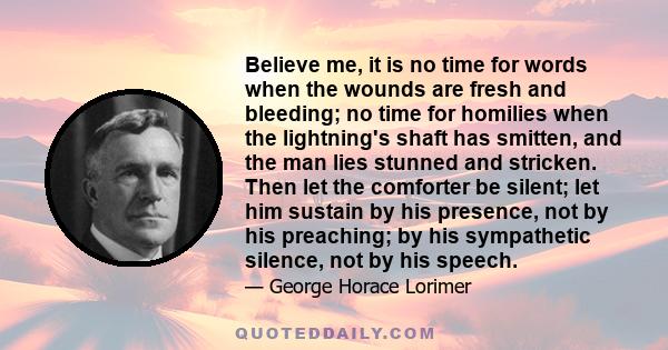 Believe me, it is no time for words when the wounds are fresh and bleeding; no time for homilies when the lightning's shaft has smitten, and the man lies stunned and stricken. Then let the comforter be silent; let him