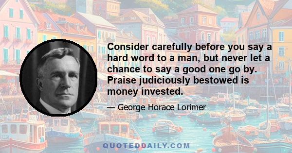 Consider carefully before you say a hard word to a man, but never let a chance to say a good one go by. Praise judiciously bestowed is money invested.