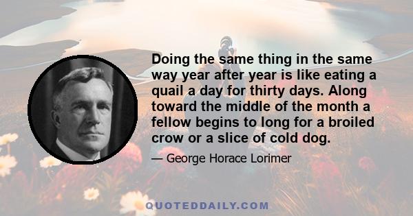 Doing the same thing in the same way year after year is like eating a quail a day for thirty days. Along toward the middle of the month a fellow begins to long for a broiled crow or a slice of cold dog.