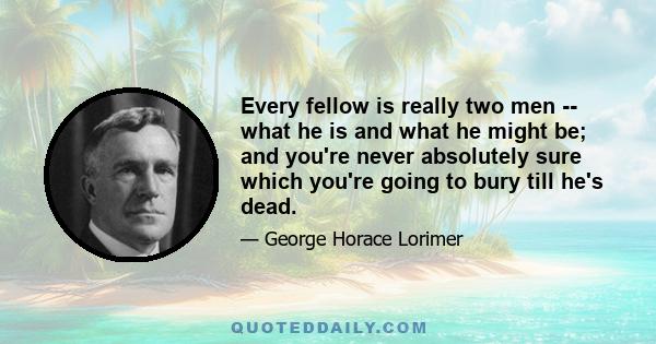 Every fellow is really two men -- what he is and what he might be; and you're never absolutely sure which you're going to bury till he's dead.