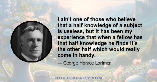 I ain't one of those who believe that a half knowledge of a subject is useless, but it has been my experience that when a fellow has that half knowledge he finds it's the other half which would really come in handy.