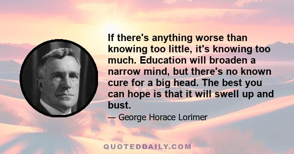 If there's anything worse than knowing too little, it's knowing too much. Education will broaden a narrow mind, but there's no known cure for a big head. The best you can hope is that it will swell up and bust.