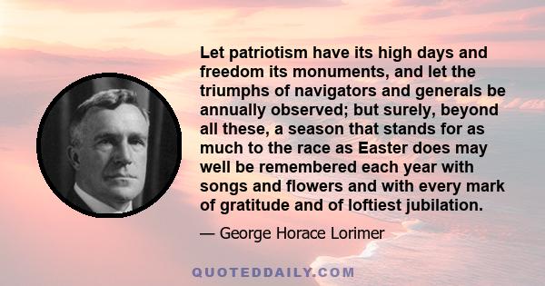 Let patriotism have its high days and freedom its monuments, and let the triumphs of navigators and generals be annually observed; but surely, beyond all these, a season that stands for as much to the race as Easter