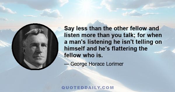 Say less than the other fellow and listen more than you talk; for when a man's listening he isn't telling on himself and he's flattering the fellow who is.