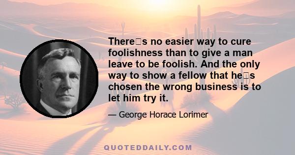 Theres no easier way to cure foolishness than to give a man leave to be foolish. And the only way to show a fellow that hes chosen the wrong business is to let him try it.