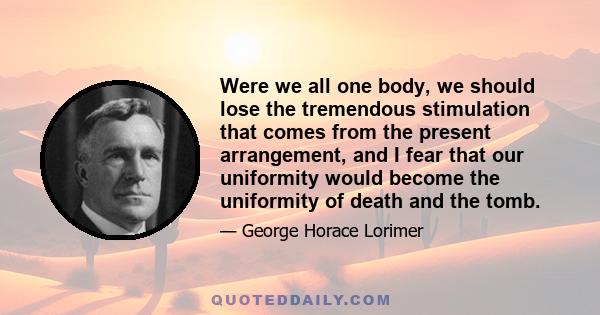 Were we all one body, we should lose the tremendous stimulation that comes from the present arrangement, and I fear that our uniformity would become the uniformity of death and the tomb.