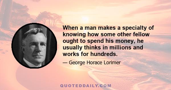 When a man makes a specialty of knowing how some other fellow ought to spend his money, he usually thinks in millions and works for hundreds.