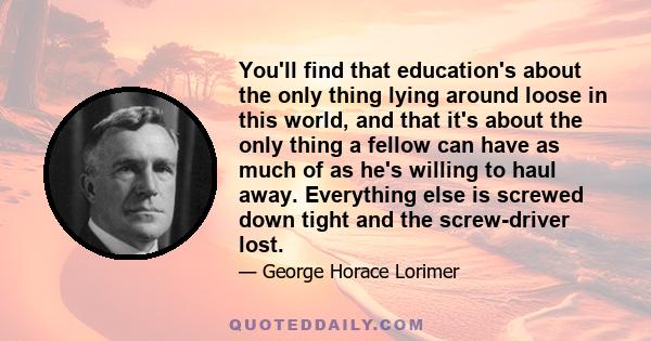 You'll find that education's about the only thing lying around loose in this world, and that it's about the only thing a fellow can have as much of as he's willing to haul away. Everything else is screwed down tight and 