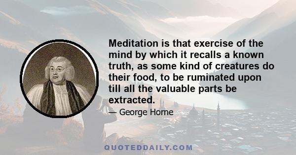 Meditation is that exercise of the mind by which it recalls a known truth, as some kind of creatures do their food, to be ruminated upon till all the valuable parts be extracted.