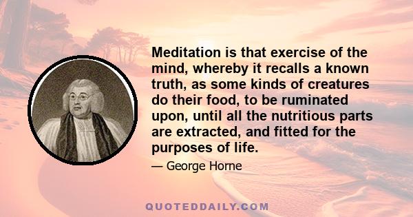 Meditation is that exercise of the mind, whereby it recalls a known truth, as some kinds of creatures do their food, to be ruminated upon, until all the nutritious parts are extracted, and fitted for the purposes of