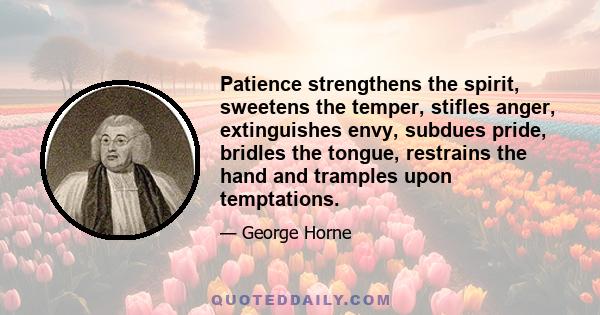 Patience strengthens the spirit, sweetens the temper, stifles anger, extinguishes envy, subdues pride, bridles the tongue, restrains the hand and tramples upon temptations.