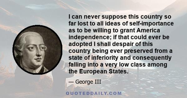 I can never suppose this country so far lost to all ideas of self-importance as to be willing to grant America independence; if that could ever be adopted I shall despair of this country being ever preserved from a