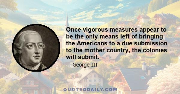 Once vigorous measures appear to be the only means left of bringing the Americans to a due submission to the mother country, the colonies will submit.