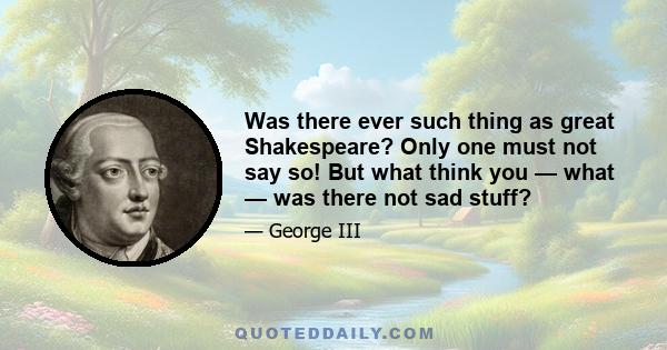 Was there ever such thing as great Shakespeare? Only one must not say so! But what think you — what — was there not sad stuff?