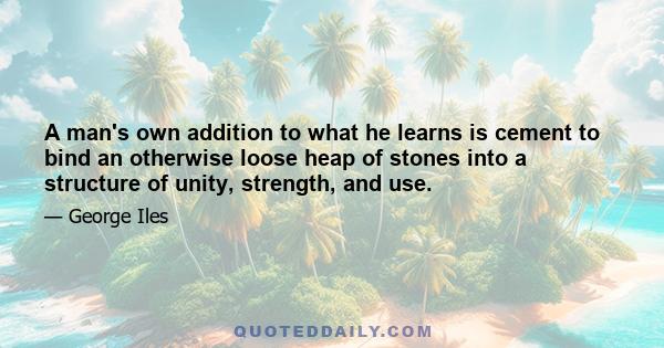 A man's own addition to what he learns is cement to bind an otherwise loose heap of stones into a structure of unity, strength, and use.