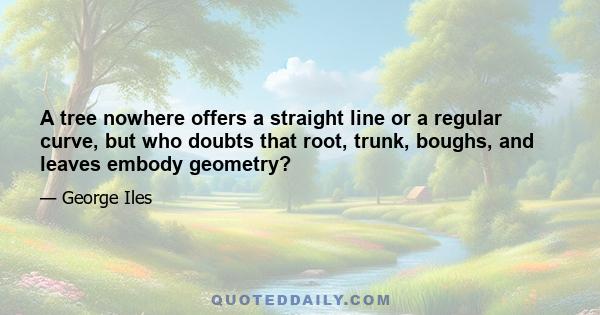 A tree nowhere offers a straight line or a regular curve, but who doubts that root, trunk, boughs, and leaves embody geometry?