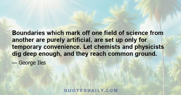 Boundaries which mark off one field of science from another are purely artificial, are set up only for temporary convenience. Let chemists and physicists dig deep enough, and they reach common ground.