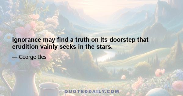 Ignorance may find a truth on its doorstep that erudition vainly seeks in the stars.