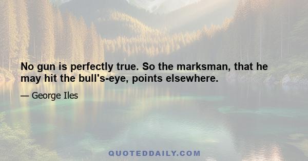 No gun is perfectly true. So the marksman, that he may hit the bull's-eye, points elsewhere.