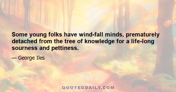 Some young folks have wind-fall minds, prematurely detached from the tree of knowledge for a life-long sourness and pettiness.