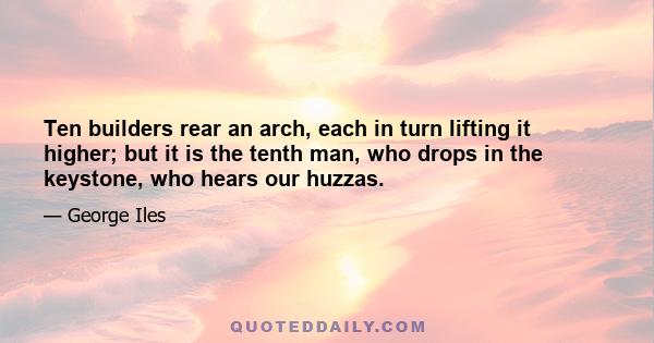 Ten builders rear an arch, each in turn lifting it higher; but it is the tenth man, who drops in the keystone, who hears our huzzas.